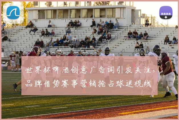 世界杯啤酒创意广告词引发关注,品牌借势赛事营销抢占球迷视线