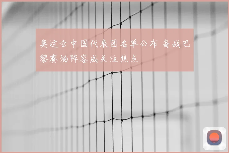奥运会中国代表团名单公布 备战巴黎赛场阵容成关注焦点