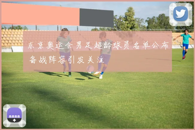 东京奥运会男足超龄球员名单公布 备战阵容引发关注