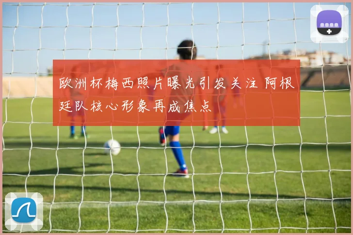 欧洲杯梅西照片曝光引发关注 阿根廷队核心形象再成焦点
