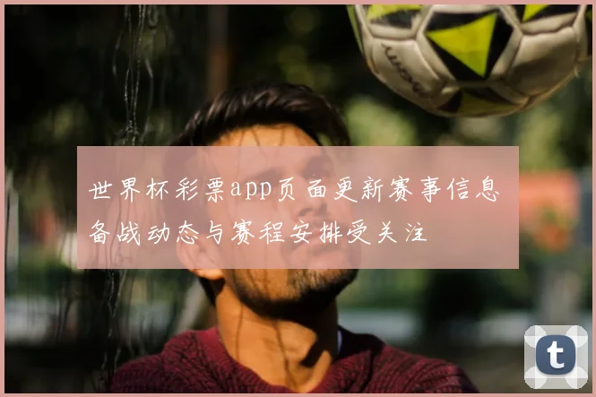 世界杯彩票app页面更新赛事信息 备战动态与赛程安排受关注