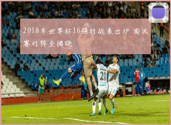 2018年世界杯16强对战表出炉 淘汰赛对阵全揭晓