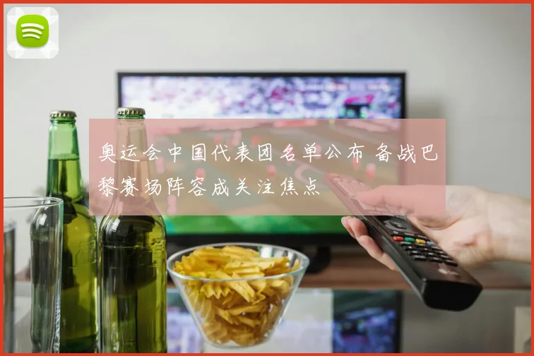 奥运会中国代表团名单公布 备战巴黎赛场阵容成关注焦点