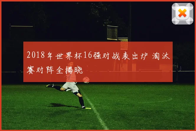 2018年世界杯16强对战表出炉 淘汰赛对阵全揭晓